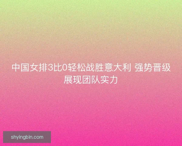 中国女排3比0轻松战胜意大利 强势晋级展现团队实力