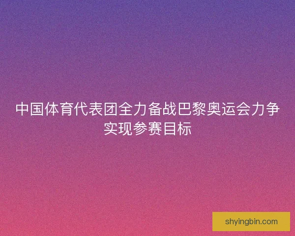 中国体育代表团全力备战巴黎奥运会力争实现参赛目标