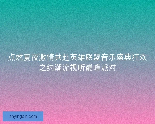 点燃夏夜激情共赴英雄联盟音乐盛典狂欢之约潮流视听巅峰派对